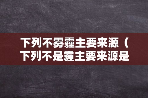 下列不雾霾主要来源（下列不是霾主要来源是）