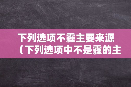 下列选项不霾主要来源（下列选项中不是霾的主要来源有）