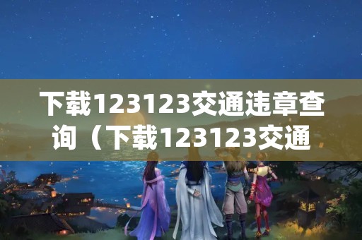 下载123123交通违章查询（下载123123交通违章查询App）
