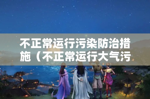 不正常运行污染防治措施（不正常运行大气污染防治设施的认定）