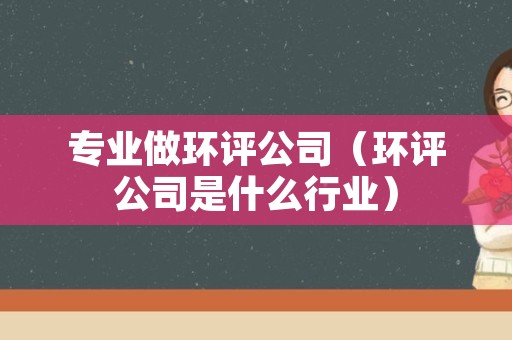 专业做环评公司（环评公司是什么行业）