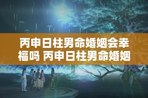 丙申日柱男命婚姻会幸福吗 丙申日柱男命婚姻二婚