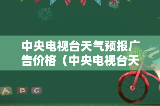 中央电视台天气预报广告价格（中央电视台天气预报前广告多少钱）