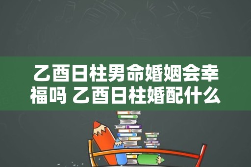 乙酉日柱男命婚姻会幸福吗 乙酉日柱婚配什么日柱