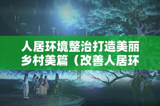 人居环境整治打造美丽乡村美篇（改善人居环境建设美丽乡村）