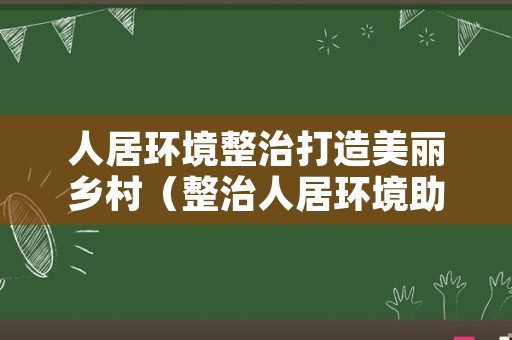 人居环境整治打造美丽乡村（整治人居环境助力乡村振兴）
