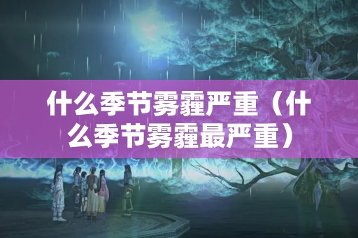 什么季节雾霾严重（什么季节雾霾最严重）