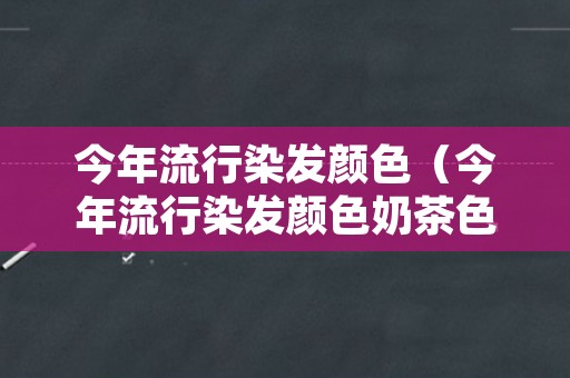 今年流行染发颜色（今年流行染发颜色奶茶色）