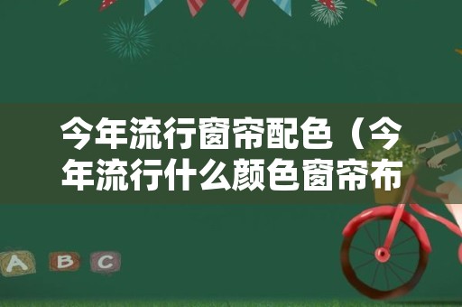 今年流行窗帘配色（今年流行什么颜色窗帘布）
