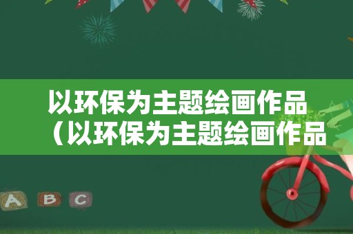 以环保为主题绘画作品（以环保为主题绘画作品名称）