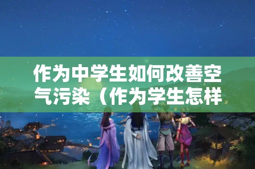 作为中学生如何改善空气污染（作为学生怎样减少大气污染）