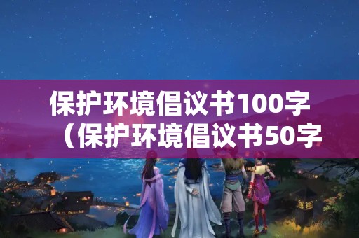 保护环境倡议书100字（保护环境倡议书50字）