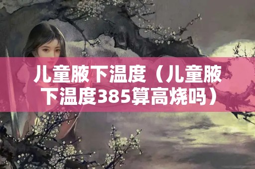 儿童腋下温度（儿童腋下温度385算高烧吗）