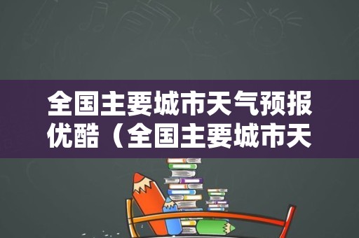 全国主要城市天气预报优酷（全国主要城市天气预报优酷视频）