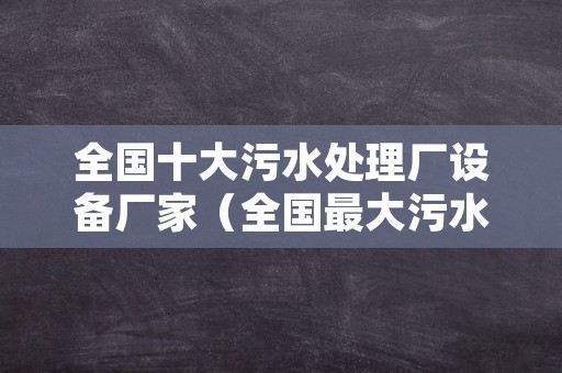 全国十大污水处理厂设备厂家（全国最大污水处理厂）