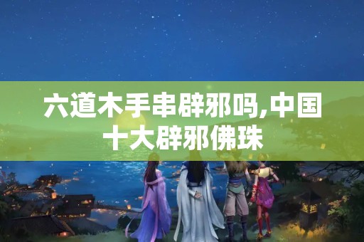 六道木手串辟邪吗,中国十大辟邪佛珠