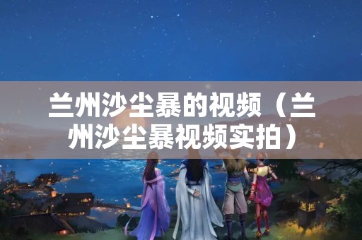 兰州沙尘暴的视频（兰州沙尘暴视频实拍）