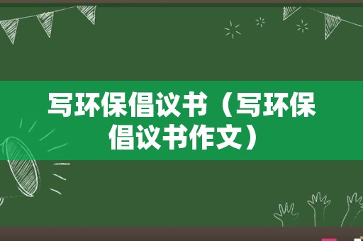 写环保倡议书（写环保倡议书作文）