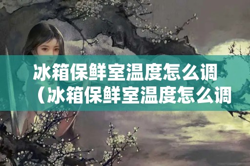 冰箱保鲜室温度怎么调（冰箱保鲜室温度怎么调到16度）