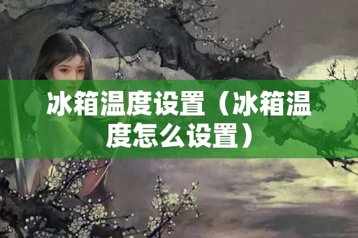 冰箱温度设置（冰箱温度怎么设置）