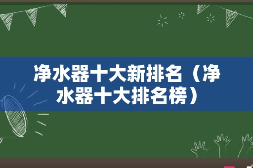 净水器十大新排名（净水器十大排名榜）