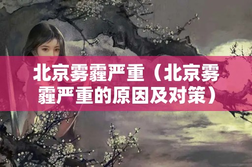 北京雾霾严重（北京雾霾严重的原因及对策）
