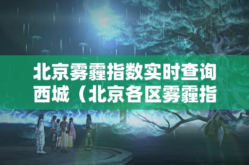 北京雾霾指数实时查询西城（北京各区雾霾指数地图）