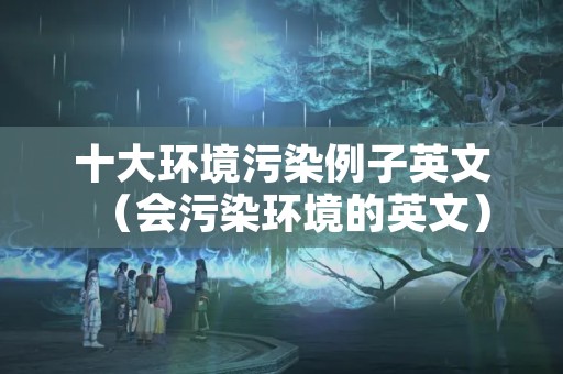 十大环境污染例子英文（会污染环境的英文）