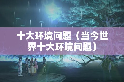 十大环境问题（当今世界十大环境问题）