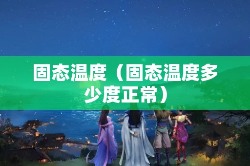 固态温度（固态温度多少度正常）