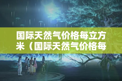 国际天然气价格每立方米（国际天然气价格每立方米长协价格约为多少元立方米）