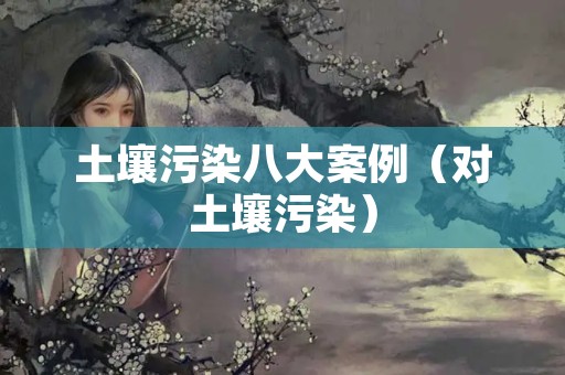 土壤污染八大案例（对土壤污染）