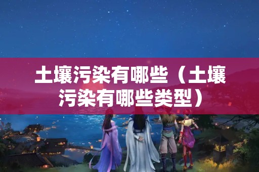 土壤污染有哪些（土壤污染有哪些类型）