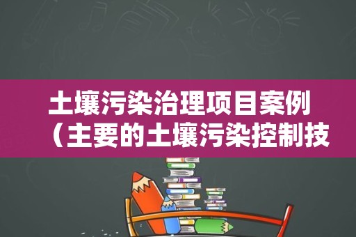 土壤污染治理项目案例（主要的土壤污染控制技术）