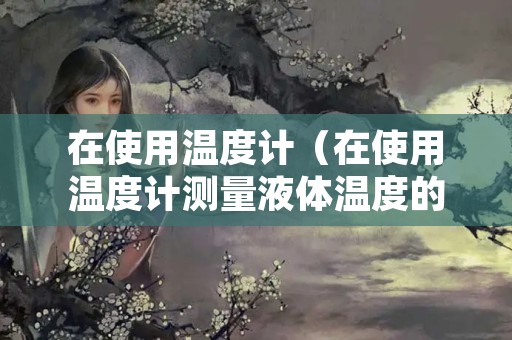 在使用温度计（在使用温度计测量液体温度的活动课中有以下三个场景）