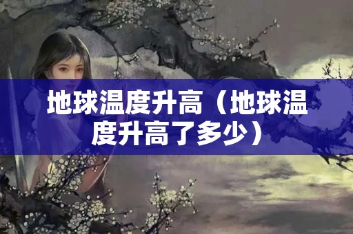 地球温度升高（地球温度升高了多少）
