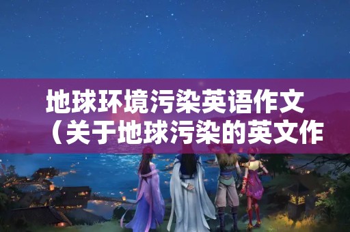 地球环境污染英语作文（关于地球污染的英文作文）