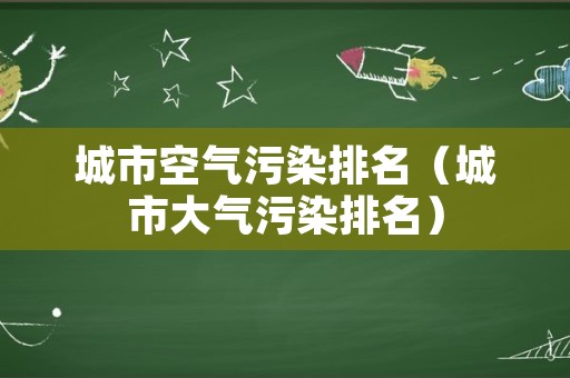 城市空气污染排名（城市大气污染排名）