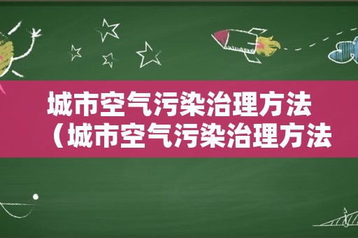 城市空气污染治理方法（城市空气污染治理方法有哪些）