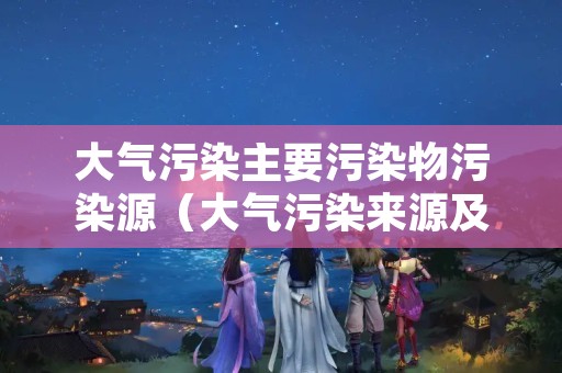大气污染主要污染物污染源（大气污染来源及主要污染物）