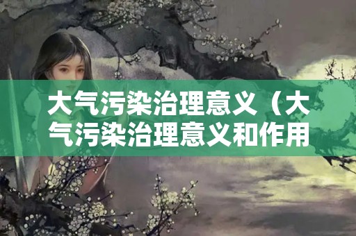 大气污染治理意义（大气污染治理意义和作用）