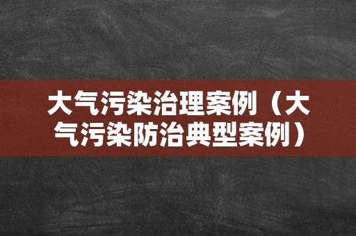 大气污染治理案例（大气污染防治典型案例）