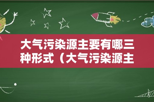 大气污染源主要有哪三种形式（大气污染源主要分为）