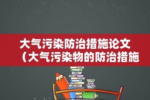 大气污染防治措施论文（大气污染物的防治措施）