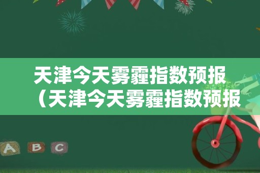 天津今天雾霾指数预报（天津今天雾霾指数预报查询）