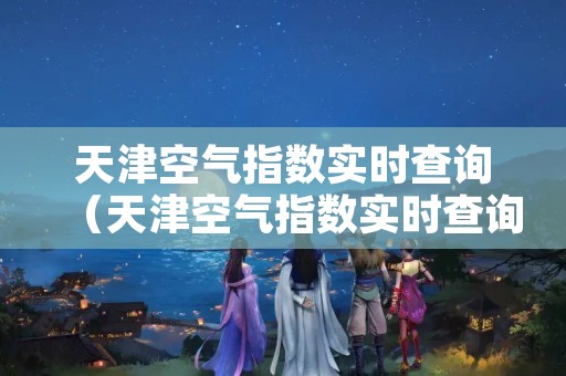 天津空气指数实时查询（天津空气指数实时查询网站）