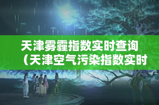 天津雾霾指数实时查询（天津空气污染指数实时查询）