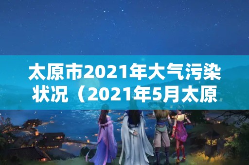 太原市2021年大气污染状况（2021年5月太原市空气污染指数）
