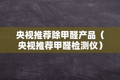 央视推荐除甲醛产品（央视推荐甲醛检测仪）
