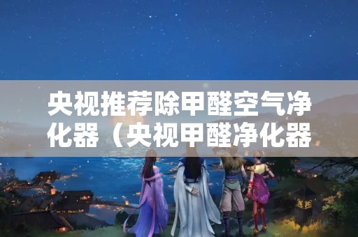 央视推荐除甲醛空气净化器（央视甲醛净化器评测）